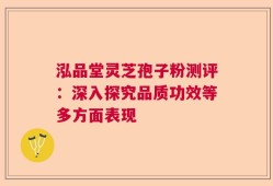 泓品堂灵芝孢子粉测评：深入探究品质功效等多方面表现