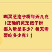 喝灵芝孢子粉每天几克 (正确的灵芝孢子粉摄入量是多少？每天需要吃多少克？)