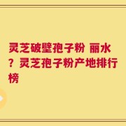 灵芝破壁孢子粉 丽水？灵芝孢子粉产地排行榜