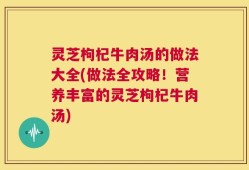 灵芝枸杞牛肉汤的做法大全(做法全攻略！营养丰富的灵芝枸杞牛肉汤)