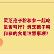 灵芝孢子粉和参一起吃是否可行？灵芝孢子粉和参的食用注意事项？