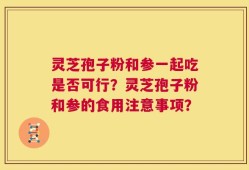 灵芝孢子粉和参一起吃是否可行？灵芝孢子粉和参的食用注意事项？
