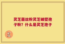 灵芝菌丝粉灵芝破壁孢子粉？什么是灵芝孢子