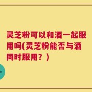 灵芝粉可以和酒一起服用吗(灵芝粉能否与酒同时服用？)