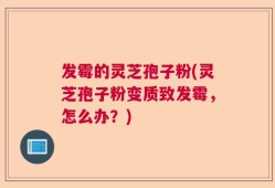 发霉的灵芝孢子粉(灵芝孢子粉变质致发霉，怎么办？)