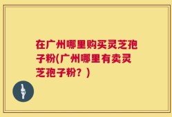在广州哪里购买灵芝孢子粉(广州哪里有卖灵芝孢子粉？)