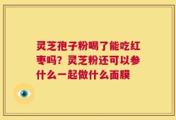 灵芝孢子粉喝了能吃红枣吗？灵芝粉还可以参什么一起做什么面膜