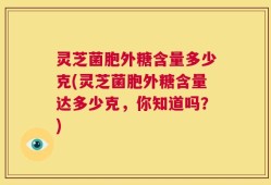 灵芝菌胞外糖含量多少克(灵芝菌胞外糖含量达多少克，你知道吗？)