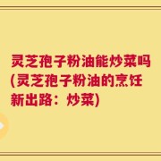 灵芝孢子粉油能炒菜吗(灵芝孢子粉油的烹饪新出路：炒菜)