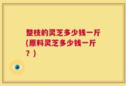 整枝的灵芝多少钱一斤(原料灵芝多少钱一斤？)