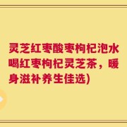 灵芝红枣酸枣枸杞泡水喝红枣枸杞灵芝茶，暖身滋补养生佳选)