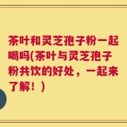 茶叶和灵芝孢子粉一起喝吗(茶叶与灵芝孢子粉共饮的好处，一起来了解！)
