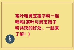 茶叶和灵芝孢子粉一起喝吗(茶叶与灵芝孢子粉共饮的好处，一起来了解！)