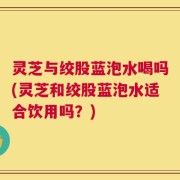 灵芝与绞股蓝泡水喝吗(灵芝和绞股蓝泡水适合饮用吗？)
