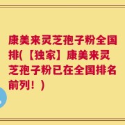 康美来灵芝孢子粉全国排(【独家】康美来灵芝孢子粉已在全国排名前列！)