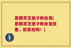 恩朗灵芝孢子粉批发(恩朗灵芝孢子粉批发优惠，赶紧抢购！)