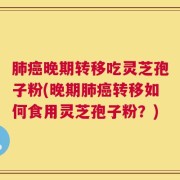 肺癌晚期转移吃灵芝孢子粉(晚期肺癌转移如何食用灵芝孢子粉？)
