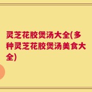 灵芝花胶煲汤大全(多种灵芝花胶煲汤美食大全)