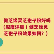 健芝缘灵芝孢子粉好吗(深度评测丨健芝缘灵芝孢子粉效果如何？)