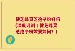健芝缘灵芝孢子粉好吗(深度评测丨健芝缘灵芝孢子粉效果如何？)