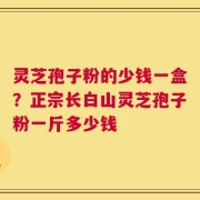 灵芝孢子粉的少钱一盒？正宗长白山灵芝孢子粉一斤多少钱