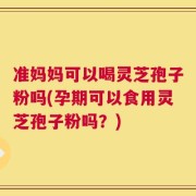 准妈妈可以喝灵芝孢子粉吗(孕期可以食用灵芝孢子粉吗？)