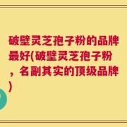 破壁灵芝孢子粉的品牌最好(破壁灵芝孢子粉，名副其实的顶级品牌)