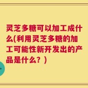 灵芝多糖可以加工成什么(利用灵芝多糖的加工可能性新开发出的产品是什么？)