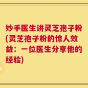 妙手医生讲灵芝孢子粉(灵芝孢子粉的惊人效益：一位医生分享他的经验)