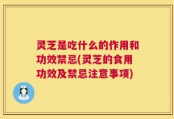 灵芝是吃什么的作用和功效禁忌(灵芝的食用功效及禁忌注意事项)