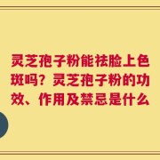 灵芝孢子粉能祛脸上色斑吗？灵芝孢子粉的功效、作用及禁忌是什么