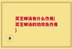 灵芝蝉汤有什么作用(灵芝蝉汤的功效及作用)