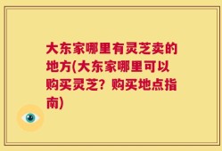 大东家哪里有灵芝卖的地方(大东家哪里可以购买灵芝？购买地点指南)