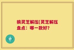摘灵芝解压(灵芝解压盘点：哪一款好？