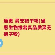 通惠 灵芝孢子粉(通惠生物推出高品质灵芝孢子粉)