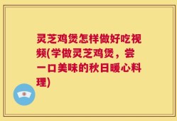 灵芝鸡煲怎样做好吃视频(学做灵芝鸡煲，尝一口美味的秋日暖心料理)