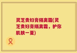 灵芝贵妇膏隔离霜(灵芝贵妇膏隔离霜，护你肌肤一夏)