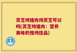 灵芝炖猪肉炖灵芝可以吗(灵芝炖猪肉：营养美味的慢炖佳品)