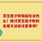 灵芝孢子粉饭后吃会热么？探讨灵芝孢子粉的食用方法和注意事项？