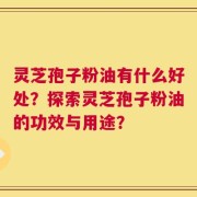 灵芝孢子粉油有什么好处？探索灵芝孢子粉油的功效与用途？