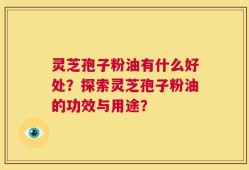 灵芝孢子粉油有什么好处？探索灵芝孢子粉油的功效与用途？