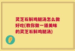 灵芝石斛鸡腿汤怎么做好吃(教你做一道美味的灵芝石斛鸡腿汤)