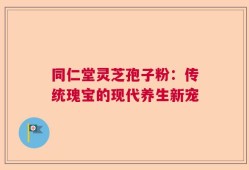 同仁堂灵芝孢子粉：传统瑰宝的现代养生新宠