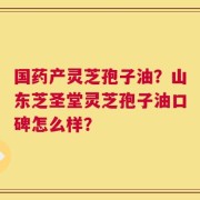 国药产灵芝孢子油？山东芝圣堂灵芝孢子油口碑怎么样？