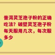 普洱灵芝孢子粉的正确吃法？破壁灵芝孢子粉每天服用几次，每次服多少