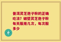 普洱灵芝孢子粉的正确吃法？破壁灵芝孢子粉每天服用几次，每次服多少