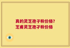 真的灵芝孢子粉价格？芝甫灵芝孢孑粉价格