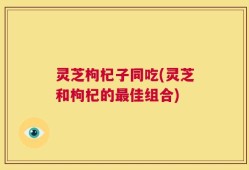 灵芝枸杞子同吃(灵芝和枸杞的最佳组合)