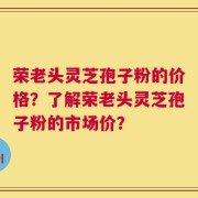 荣老头灵芝孢子粉的价格？了解荣老头灵芝孢子粉的市场价？