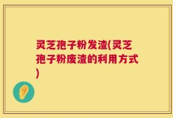 灵芝孢子粉发渣(灵芝孢子粉废渣的利用方式)